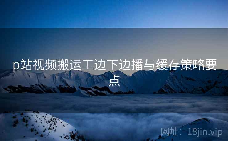 p站视频搬运工边下边播与缓存策略要点