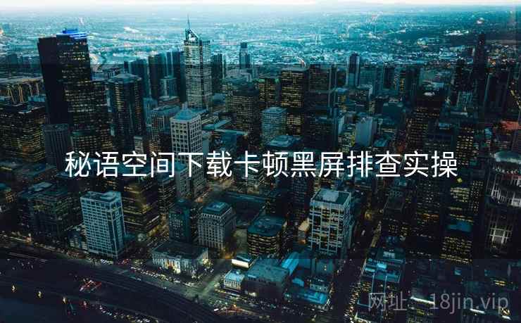 秘语空间下载卡顿黑屏排查实操