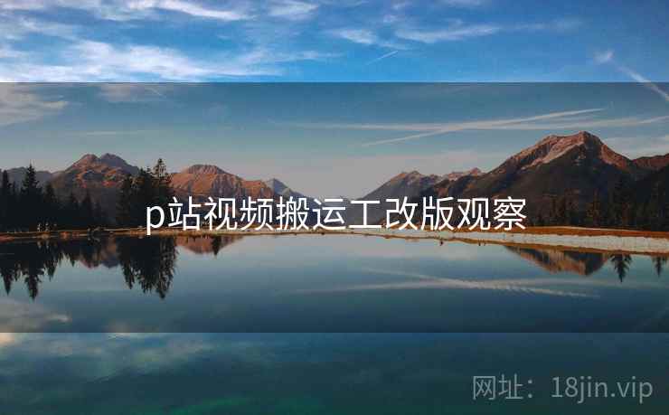 p站视频搬运工改版观察