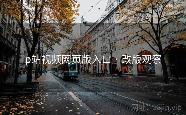 p站视频网页版入口 · 改版观察