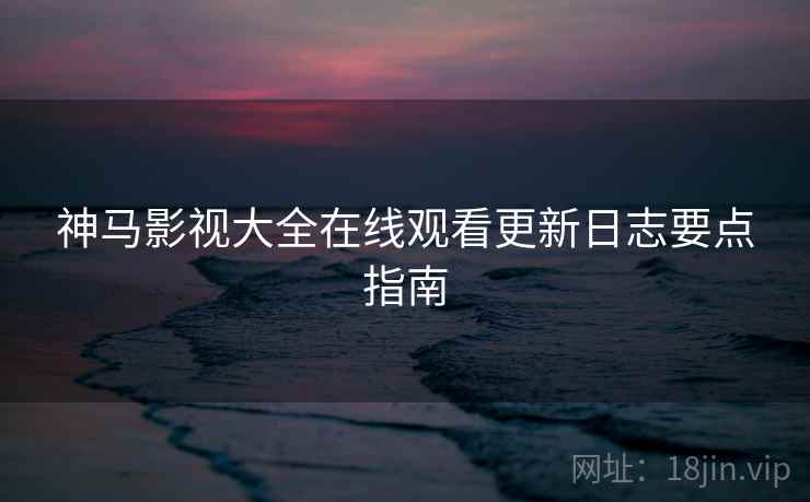 神马影视大全在线观看更新日志要点指南
